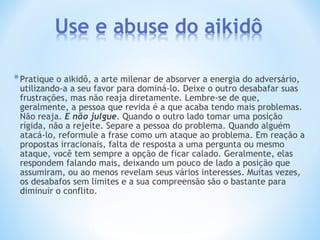 *Pratique o aikidô, a arte milenar de absorver a energia do adversário,
utilizando-a a seu favor para dominá-lo. Deixe o outro desabafar suas
frustrações, mas não reaja diretamente. Lembre-se de que,
geralmente, a pessoa que revida é a que acaba tendo mais problemas.
Não reaja. E não julgue. Quando o outro lado tomar uma posição
rígida, não a rejeite. Separe a pessoa do problema. Quando alguém
atacá-lo, reformule a frase como um ataque ao problema. Em reação a
propostas irracionais, falta de resposta a uma pergunta ou mesmo
ataque, você tem sempre a opção de ficar calado. Geralmente, elas
respondem falando mais, deixando um pouco de lado a posição que
assumiram, ou ao menos revelam seus vários interesses. Muitas vezes,
os desabafos sem limites e a sua compreensão são o bastante para
diminuir o conflito.
 