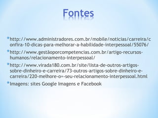 *http://www.administradores.com.br/mobile/noticias/carreira/c
onfira-10-dicas-para-melhorar-a-habilidade-interpessoal/55076/
*http://www.gestãoporcompetencias.com.br/artigo-recursos-
humanos/relacionamento-interpessoal/
*http://www.virada180.com.br/site/lista-de-outros-artigos-
sobre-dinheiro-e-carreira/73-outros-artigos-sobre-dinheiro-e-
carreira/220-melhore-o=-seu-relacionamento-interpessoal.html
*Imagens: sites Google Imagens e Facebook
 
