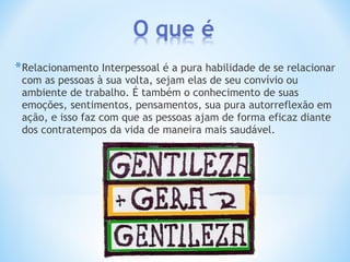 *Relacionamento Interpessoal é a pura habilidade de se relacionar
com as pessoas à sua volta, sejam elas de seu convívio ou
ambiente de trabalho. É também o conhecimento de suas
emoções, sentimentos, pensamentos, sua pura autorreflexão em
ação, e isso faz com que as pessoas ajam de forma eficaz diante
dos contratempos da vida de maneira mais saudável.
 