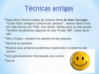 *Essas dicas foram tiradas do clássico livro de Dale Carnegie,
“Como fazer amigos e influenciar pessoas”. Apesar deste livro
ter sido escrito em 1936, traz ideias válidas para os dias atuais.
Também escolhemos algumas do site Virada 180º. Essas dicas
são:
*Não critique, condene ou queixe-se das pessoas;
*Aprecie as pessoas;
*Resolva seus próprios problemas resolvendo o problema dos
outros;
*Seja genuinamente interessado nos outros;
*Sorria;
 