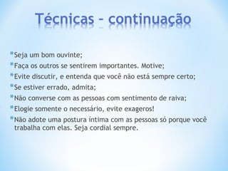 *Seja um bom ouvinte;
*Faça os outros se sentirem importantes. Motive;
*Evite discutir, e entenda que você não está sempre certo;
*Se estiver errado, admita;
*Não converse com as pessoas com sentimento de raiva;
*Elogie somente o necessário, evite exageros!
*Não adote uma postura íntima com as pessoas só porque você
trabalha com elas. Seja cordial sempre.
 