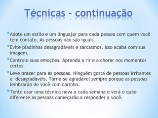 *Adote um estilo e um linguajar para cada pessoa com quem você
tem contato. As pessoas não são iguais.
*Evite piadinhas desagradáveis e sarcasmos. Isso acaba com sua
imagem.
*Controle suas emoções. Aprenda a rir e a chorar nos momentos
certos.
*Leve prazer para as pessoas. Ninguém gosta de pessoas irritantes
e desagradáveis. Torne-se agradável sempre porque as pessoas
lembrarão de você com carinho.
*Tente usar uma técnica nova a cada semana e verá o quão
diferente as pessoas começarão a responder a você.
 