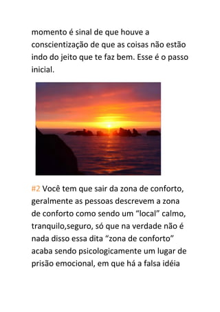 momento é sinal de que houve a
conscientização de que as coisas não estão
indo do jeito que te faz bem. Esse é o passo
inicial.
#2 Você tem que sair da zona de conforto,
geralmente as pessoas descrevem a zona
de conforto como sendo um “local” calmo,
tranquilo,seguro, só que na verdade não é
nada disso essa dita “zona de conforto”
acaba sendo psicologicamente um lugar de
prisão emocional, em que há a falsa idéia
 