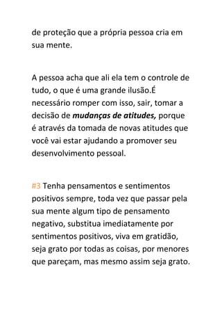 de proteção que a própria pessoa cria em
sua mente.
A pessoa acha que ali ela tem o controle de
tudo, o que é uma grande ilusão.É
necessário romper com isso, sair, tomar a
decisão de mudanças de atitudes, porque
é através da tomada de novas atitudes que
você vai estar ajudando a promover seu
desenvolvimento pessoal.
#3 Tenha pensamentos e sentimentos
positivos sempre, toda vez que passar pela
sua mente algum tipo de pensamento
negativo, substitua imediatamente por
sentimentos positivos, viva em gratidão,
seja grato por todas as coisas, por menores
que pareçam, mas mesmo assim seja grato.
 