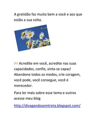 A gratidão faz muito bem a você e aos que
estão a sua volta.
#4 Acredite em você, acredite nas suas
capacidades, confie, sinta-se capaz!
Abandone todos os medos, crie coragem,
você pode, você consegue, você é
merecedor.
Para ler mais sobre esse tema e outros
acesse meu blog
http://divagandosemtreta.blogspot.com/
 