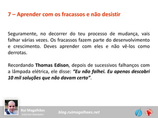 blog.ruimagalhaes.netRui Magalhães
Internet Marketer
7 – Aprender com os fracassos e não desistir
Seguramente, no decorrer do teu processo de mudança, vais
falhar várias vezes. Os fracassos fazem parte do desenvolvimento
e crescimento. Deves aprender com eles e não vê-los como
derrotas.
Recordando Thomas Edison, depois de sucessivos falhanços com
a lâmpada elétrica, ele disse: “Eu não falhei. Eu apenas descobri
10 mil soluções que não davam certo”.
 