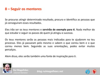 blog.ruimagalhaes.netRui Magalhães
Internet Marketer
8 – Seguir os mentores
Se procuras atingir determinado resultado, procura e identifica as pessoas que
já conseguiram esses resultados.
Eles irão ser os teus mentores e servirão de exemplo para ti. Nada melhor do
que estudar e seguir os passos de quem já atingiu o sucesso.
Os teus mentores serão as pessoas mais indicadas para te ajudarem no teu
processo. Eles já passaram pelo mesmo e sabem o que correu bem e o que
correu menos bem. Seguindo as suas orientações, podes evitar muitos
percalços.
Alem disso, eles serão também uma fonte de inspiração para ti.
 