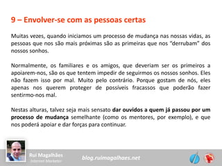 blog.ruimagalhaes.netRui Magalhães
Internet Marketer
9 – Envolver-se com as pessoas certas
Muitas vezes, quando iniciamos um processo de mudança nas nossas vidas, as
pessoas que nos são mais próximas são as primeiras que nos “derrubam” dos
nossos sonhos.
Normalmente, os familiares e os amigos, que deveriam ser os primeiros a
apoiarem-nos, são os que tentem impedir de seguirmos os nossos sonhos. Eles
não fazem isso por mal. Muito pelo contrário. Porque gostam de nós, eles
apenas nos querem proteger de possíveis fracassos que poderão fazer
sentirmo-nos mal.
Nestas alturas, talvez seja mais sensato dar ouvidos a quem já passou por um
processo de mudança semelhante (como os mentores, por exemplo), e que
nos poderá apoiar e dar forças para continuar.
 