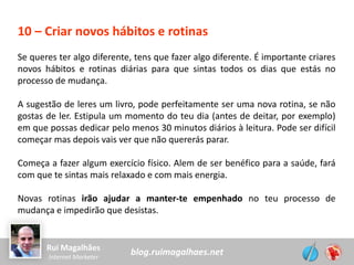 blog.ruimagalhaes.netRui Magalhães
Internet Marketer
10 – Criar novos hábitos e rotinas
Se queres ter algo diferente, tens que fazer algo diferente. É importante criares
novos hábitos e rotinas diárias para que sintas todos os dias que estás no
processo de mudança.
A sugestão de leres um livro, pode perfeitamente ser uma nova rotina, se não
gostas de ler. Estipula um momento do teu dia (antes de deitar, por exemplo)
em que possas dedicar pelo menos 30 minutos diários à leitura. Pode ser difícil
começar mas depois vais ver que não quererás parar.
Começa a fazer algum exercício físico. Alem de ser benéfico para a saúde, fará
com que te sintas mais relaxado e com mais energia.
Novas rotinas irão ajudar a manter-te empenhado no teu processo de
mudança e impedirão que desistas.
 