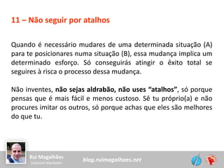 blog.ruimagalhaes.netRui Magalhães
Internet Marketer
11 – Não seguir por atalhos
Quando é necessário mudares de uma determinada situação (A)
para te posicionares numa situação (B), essa mudança implica um
determinado esforço. Só conseguirás atingir o êxito total se
seguires à risca o processo dessa mudança.
Não inventes, não sejas aldrabão, não uses “atalhos”, só porque
pensas que é mais fácil e menos custoso. Sê tu próprio(a) e não
procures imitar os outros, só porque achas que eles são melhores
do que tu.
 