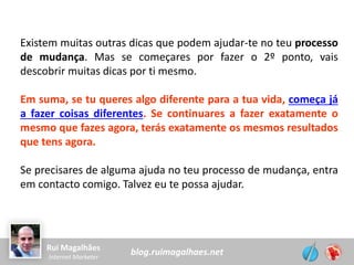 blog.ruimagalhaes.netRui Magalhães
Internet Marketer
Existem muitas outras dicas que podem ajudar-te no teu processo
de mudança. Mas se começares por fazer o 2º ponto, vais
descobrir muitas dicas por ti mesmo.
Em suma, se tu queres algo diferente para a tua vida, começa já
a fazer coisas diferentes. Se continuares a fazer exatamente o
mesmo que fazes agora, terás exatamente os mesmos resultados
que tens agora.
Se precisares de alguma ajuda no teu processo de mudança, entra
em contacto comigo. Talvez eu te possa ajudar.
 