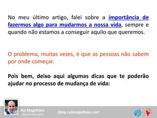 blog.ruimagalhaes.netRui Magalhães
Internet Marketer
No meu último artigo, falei sobre a importância de
fazermos algo para mudarmos a nossa vida, sempre e
quando não estamos a conseguir aquilo que queremos.
O problema, muitas vezes, é que as pessoas não sabem
por onde começar.
Pois bem, deixo aqui algumas dicas que te poderão
ajudar no processo de mudança de vida:
 