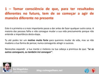 blog.ruimagalhaes.netRui Magalhães
Internet Marketer
1 – Tomar consciência de que, para ter resultados
diferentes no futuro, tem de se começar a agir de
maneira diferente no presente
Este é o primeiro e o mais importante passo a dar antes de fazer qualquer outra coisa. A
maioria das pessoas falha e não consegue mudar a sua vida precisamente porque não
entende a importância desta etapa.
Tu até podes ter um motivo muito forte para quereres mudar de vida, mas se não
mudares a tua forma de pensar, nunca conseguirás atingir o sucesso.
Necessitas expandir a tua mente e meteres na tua cabeça a premissa de que: “se os
outros conseguem, eu também irei conseguir”.
 