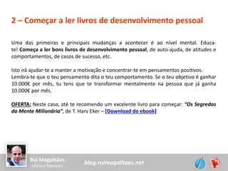 blog.ruimagalhaes.netRui Magalhães
Internet Marketer
2 – Começar a ler livros de desenvolvimento pessoal
Uma das primeiras e principais mudanças a acontecer é ao nível mental. Educa-
te! Começa a ler bons livros de desenvolvimento pessoal, de auto-ajuda, de atitudes e
comportamentos, de casos de sucesso, etc.
Isto irá ajudar-te a manter a motivação e concentrar-te em pensamentos positivos.
Lembra-te que o teu pensamento dita o teu comportamento. Se o teu objetivo é ganhar
10.000€ por mês, tu tens que te transformar mentalmente na pessoa que já ganha
10.000€ por mês.
OFERTA: Neste caso, até te recomendo um excelente livro para começar: “Os Segredos
da Mente Milionária”, de T. Harv Eker – [Download do ebook]
 