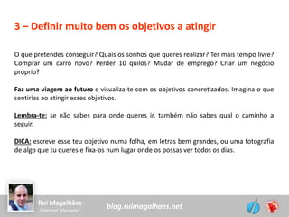 blog.ruimagalhaes.netRui Magalhães
Internet Marketer
3 – Definir muito bem os objetivos a atingir
O que pretendes conseguir? Quais os sonhos que queres realizar? Ter mais tempo livre?
Comprar um carro novo? Perder 10 quilos? Mudar de emprego? Criar um negócio
próprio?
Faz uma viagem ao futuro e visualiza-te com os objetivos concretizados. Imagina o que
sentirias ao atingir esses objetivos.
Lembra-te: se não sabes para onde queres ir, também não sabes qual o caminho a
seguir.
DICA: escreve esse teu objetivo numa folha, em letras bem grandes, ou uma fotografia
de algo que tu queres e fixa-os num lugar onde os possas ver todos os dias.
 