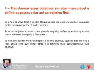 blog.ruimagalhaes.netRui Magalhães
Internet Marketer
4 – Transformar esses objetivos em algo mensurável e
definir os passos a dar até ao objetivo final
Se o teu objetivo final é perder 10 quilos, por exemplo, estabelece pequenas
metas tais como: perder 1 quilo por mês.
Se o teu objetivo é teres o teu próprio negócio, define as etapas que tens
passar até teres o negócio a funcionar.
Se não conseguires medir o progresso do teu objetivo, significa que ele não é
real. Então tens que voltar atrás e redefinires mais concretamente esse
objetivo.
 