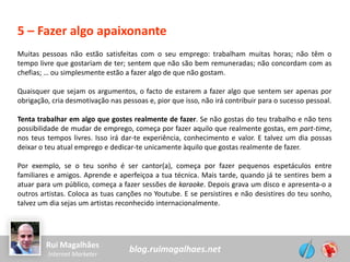 blog.ruimagalhaes.netRui Magalhães
Internet Marketer
5 – Fazer algo apaixonante
Muitas pessoas não estão satisfeitas com o seu emprego: trabalham muitas horas; não têm o
tempo livre que gostariam de ter; sentem que não são bem remuneradas; não concordam com as
chefias; … ou simplesmente estão a fazer algo de que não gostam.
Quaisquer que sejam os argumentos, o facto de estarem a fazer algo que sentem ser apenas por
obrigação, cria desmotivação nas pessoas e, pior que isso, não irá contribuir para o sucesso pessoal.
Tenta trabalhar em algo que gostes realmente de fazer. Se não gostas do teu trabalho e não tens
possibilidade de mudar de emprego, começa por fazer aquilo que realmente gostas, em part-time,
nos teus tempos livres. Isso irá dar-te experiência, conhecimento e valor. E talvez um dia possas
deixar o teu atual emprego e dedicar-te unicamente àquilo que gostas realmente de fazer.
Por exemplo, se o teu sonho é ser cantor(a), começa por fazer pequenos espetáculos entre
familiares e amigos. Aprende e aperfeiçoa a tua técnica. Mais tarde, quando já te sentires bem a
atuar para um público, começa a fazer sessões de karaoke. Depois grava um disco e apresenta-o a
outros artistas. Coloca as tuas canções no Youtube. E se persistires e não desistires do teu sonho,
talvez um dia sejas um artistas reconhecido internacionalmente.
 