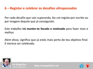 blog.ruimagalhaes.netRui Magalhães
Internet Marketer
6 – Registar e celebrar os desafios ultrapassados
Por cada desafio que vais superando, faz um registo por escrito ou
por imagem daquilo que já conseguiste.
Este trabalho irá manter-te focado e motivado para fazer mais e
melhor.
Alem disso, significa que já estás mais perto do teu objetivo final.
E merece ser celebrado.
 