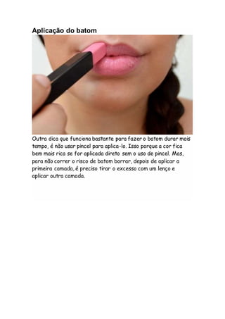 Aplicação do batom
Outra dica que funciona bastante para fazer o batom durar mais
tempo, é não usar pincel para aplica-lo. Isso porque a cor fica
bem mais rica se for aplicada direto sem o uso de pincel. Mas,
para não correr o risco de batom borrar, depois de aplicar a
primeira camada, é preciso tirar o excesso com um lenço e
aplicar outra camada.
 