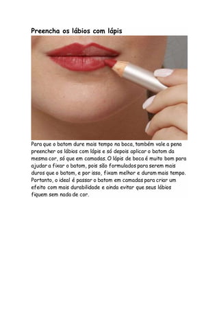Preencha os lábios com lápis
Para que o batom dure mais tempo na boca, também vale a pena
preencher os lábios com lápis e só depois aplicar o batom da
mesma cor, só que em camadas. O lápis de boca é muito bom para
ajudar a fixar o batom, pois são formulados para serem mais
duros que o batom, e por isso, fixam melhor e duram mais tempo.
Portanto, o ideal é passar o batom em camadas para criar um
efeito com mais durabilidade e ainda evitar que seus lábios
fiquem sem nada de cor.
 