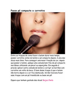 Passe pó compacto e corretivo
Entre os truques de como fazer o batom durar mais tempo,
passar corretivo antes do batom e pó compacto depois, é uma das
dicas mais úteis. Para conseguir uma maior fixação da cor, depois
que passar o batom, aplique uma camada bem fina de pó compacto
nos lábios utilizando um pincel ou esponjinha. Em seguida é
preciso aplicar outra camada de batom e corrigir os borrões com
corretivo em volta da boca. O bom desse truque é que o batom
não borra depois e a cor fica destacada. Só não funciona fazer
esse truque com um pó translúcido ou base em pó!
Espero que tenham gostado das dicas! Beijos Cheila
 