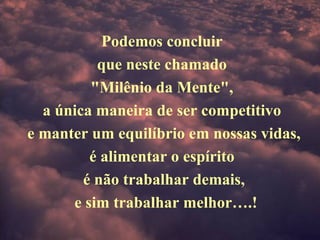 Podemos concluir
que neste chamado
"Milênio da Mente",
a única maneira de ser competitivo
e manter um equilíbrio em nossas vidas,
é alimentar o espírito
é não trabalhar demais,
e sim trabalhar melhor….!
 