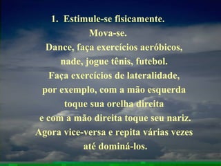 1. Estimule-se fisicamente.
Mova-se.
Dance, faça exercícios aeróbicos,
nade, jogue tênis, futebol.
Faça exercícios de lateralidade,
por exemplo, com a mão esquerda
toque sua orelha direita
e com a mão direita toque seu nariz.
Agora vice-versa e repita várias vezes
até dominá-los.
 