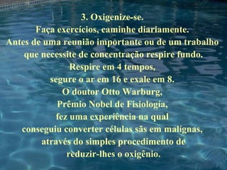 3. Oxigenize-se.
Faça exercícios, caminhe diariamente.
Antes de uma reunião importante ou de um trabalho
que necessite de concentração respire fundo.
Respire em 4 tempos,
segure o ar em 16 e exale em 8.
O doutor Otto Warburg,
Prêmio Nobel de Fisiología,
fez uma experiência na qual
conseguiu converter células sãs em malígnas,
através do simples procedimento de
reduzir-lhes o oxigênio.
 