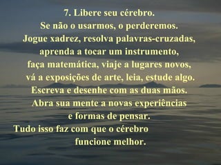 7. Libere seu cérebro.
Se não o usarmos, o perderemos.
Jogue xadrez, resolva palavras-cruzadas,
aprenda a tocar um instrumento,
faça matemática, viaje a lugares novos,
vá a exposições de arte, leia, estude algo.
Escreva e desenhe com as duas mãos.
Abra sua mente a novas experiências
e formas de pensar.
Tudo isso faz com que o cérebro
funcione melhor.
 