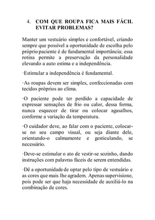 4. COM QUE ROUPA FICA MAIS FÁCIL
EVITAR PROBLEMAS?
Manter um vestuário simples e confortável, criando
sempre que possível a oportunidade de escolha pelo
próprio paciente é de fundamental importância; essa
rotina permite a preservação da personalidade
elevando a auto estima e a independência.
·Estimular a independência é fundamental.
·As roupas devem ser simples, confeccionadas com
tecidos próprios ao clima.
·O paciente pode ter perdido a capacidade de
expressar sensações de frio ou calor, dessa forma,
nunca esquecer de tirar ou colocar agasalhos,
conforme a variação da temperatura.
·O cuidador deve, ao falar com o paciente, colocar-
se no seu campo visual, ou seja diante dele,
orientando-o calmamente e gesticulando, se
necessário.
·Deve-se estimular o ato de vestir-se sozinho, dando
instruções com palavras fáceis de serem entendidas.
·Dê a oportunidadede optar pelo tipo de vestuário e
as cores que mais lhe agradem. Apenas supervisione,
pois pode ser que haja necessidade de auxiliá-lo na
combinação de cores.
 