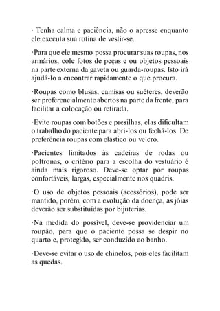 · Tenha calma e paciência, não o apresse enquanto
ele executa sua rotina de vestir-se.
·Para que ele mesmo possa procurarsuas roupas, nos
armários, cole fotos de peças e ou objetos pessoais
na parte externa da gaveta ou guarda-roupas. Isto irá
ajudá-lo a encontrar rapidamente o que procura.
·Roupas como blusas, camisas ou suéteres, deverão
ser preferencialmenteabertos na parte da frente, para
facilitar a colocação ou retirada.
·Evite roupas com botões e presilhas, elas dificultam
o trabalhodo paciente para abri-los ou fechá-los. De
preferência roupas com elástico ou velcro.
·Pacientes limitados às cadeiras de rodas ou
poltronas, o critério para a escolha do vestuário é
ainda mais rigoroso. Deve-se optar por roupas
confortáveis, largas, especialmente nos quadris.
·O uso de objetos pessoais (acessórios), pode ser
mantido, porém, com a evolução da doença, as jóias
deverão ser substituídas por bijuterias.
·Na medida do possível, deve-se providenciar um
roupão, para que o paciente possa se despir no
quarto e, protegido, ser conduzido ao banho.
·Deve-se evitar o uso de chinelos, pois eles facilitam
as quedas.
 