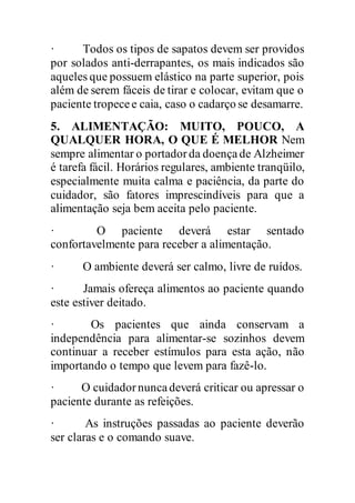 · Todos os tipos de sapatos devem ser providos
por solados anti-derrapantes, os mais indicados são
aqueles que possuem elástico na parte superior, pois
além de serem fáceis de tirar e colocar, evitam que o
paciente tropecee caia, caso o cadarço se desamarre.
5. ALIMENTAÇÃO: MUITO, POUCO, A
QUALQUER HORA, O QUE É MELHOR Nem
sempre alimentar o portadorda doençade Alzheimer
é tarefa fácil. Horários regulares, ambiente tranqüilo,
especialmente muita calma e paciência, da parte do
cuidador, são fatores imprescindíveis para que a
alimentação seja bem aceita pelo paciente.
· O paciente deverá estar sentado
confortavelmente para receber a alimentação.
· O ambiente deverá ser calmo, livre de ruídos.
· Jamais ofereça alimentos ao paciente quando
este estiver deitado.
· Os pacientes que ainda conservam a
independência para alimentar-se sozinhos devem
continuar a receber estímulos para esta ação, não
importando o tempo que levem para fazê-lo.
· O cuidadornuncadeverá criticar ou apressar o
paciente durante as refeições.
· As instruções passadas ao paciente deverão
ser claras e o comando suave.
 