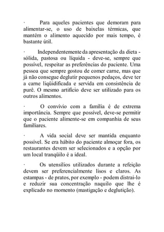 · Para aqueles pacientes que demoram para
alimentar-se, o uso de baixelas térmicas, que
mantém o alimento aquecido por mais tempo, é
bastante útil.
· Independentementeda apresentação da dieta -
sólida, pastosa ou líquida - deve-se, sempre que
possível, respeitar as preferências do paciente. Uma
pessoa que sempre gostou de comer carne, mas que
já não consegue deglutir pequenos pedaços, deve ter
a carne liqüidificada e servida em consistência de
purê. O mesmo artifício deve ser utilizado para os
outros alimentos.
· O convívio com a família é de extrema
importância. Sempre que possível, deve-se permitir
que o paciente alimente-se em companhia de seus
familiares.
· A vida social deve ser mantida enquanto
possível. Se era hábito do paciente almoçar fora, os
restaurantes devem ser selecionados e a opção por
um local tranqüilo é a ideal.
· Os utensílios utilizados durante a refeição
devem ser preferencialmente lisos e claros. As
estampas - de pratos, por exemplo - podem distrai-lo
e reduzir sua concentração naquilo que lhe é
explicado no momento (mastigação e deglutição).
 