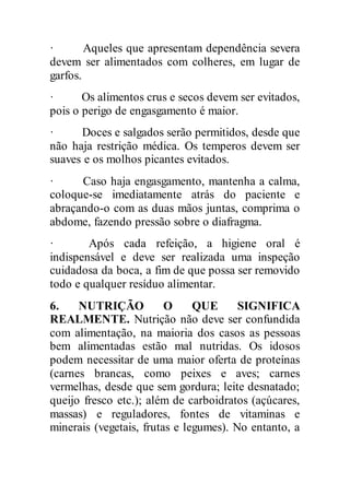 · Aqueles que apresentam dependência severa
devem ser alimentados com colheres, em lugar de
garfos.
· Os alimentos crus e secos devem ser evitados,
pois o perigo de engasgamento é maior.
· Doces e salgados serão permitidos, desde que
não haja restrição médica. Os temperos devem ser
suaves e os molhos picantes evitados.
· Caso haja engasgamento, mantenha a calma,
coloque-se imediatamente atrás do paciente e
abraçando-o com as duas mãos juntas, comprima o
abdome, fazendo pressão sobre o diafragma.
· Após cada refeição, a higiene oral é
indispensável e deve ser realizada uma inspeção
cuidadosa da boca, a fim de que possa ser removido
todo e qualquer resíduo alimentar.
6. NUTRIÇÃO O QUE SIGNIFICA
REALMENTE. Nutrição não deve ser confundida
com alimentação, na maioria dos casos as pessoas
bem alimentadas estão mal nutridas. Os idosos
podem necessitar de uma maior oferta de proteínas
(carnes brancas, como peixes e aves; carnes
vermelhas, desde que sem gordura; leite desnatado;
queijo fresco etc.); além de carboidratos (açúcares,
massas) e reguladores, fontes de vitaminas e
minerais (vegetais, frutas e legumes). No entanto, a
 