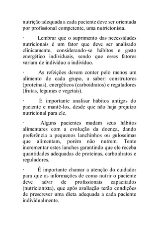 nutrição adequadaa cada pacientedeve ser orientada
por profissional competente, uma nutricionista.
· Lembrar que o suprimento das necessidades
nutricionais é um fator que deve ser analisado
clinicamente, considerando-se hábitos e gasto
energético individuais, sendo que esses fatores
variam de indivíduo a indivíduo.
· As refeições devem conter pelo menos um
alimento de cada grupo, a saber: construtores
(proteínas), energéticos (carboidratos) e reguladores
(frutas, legumes e vegetais).
· É importante analisar hábitos antigos do
paciente e mantê-los, desde que não haja prejuízo
nutricional para ele.
· Alguns pacientes mudam seus hábitos
alimentares com a evolução da doença, dando
preferência a pequenos lanchinhos ou guloseimas
que alimentam, porém não nutrem. Tente
incrementar estes lanches garantindo que ele receba
quantidades adequadas de proteínas, carboidratos e
reguladores.
· É importante chamar a atenção do cuidador
para que as informações de como nutrir o paciente
deve advir de profissionais capacitados
(nutricionista), que após avaliação terão condições
de prescrever uma dieta adequada a cada paciente
individualmente.
 