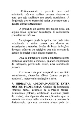 · Rotineiramente o paciente deve (sob
orientação médica), realizar exames laboratoriais
para que seja analisado seu estado nutricional. A
freqüência destes exames irá variar de acordo com o
quadro clínico apresentado.
· A presença de edemas (inchaços) pode, em
alguns casos, significar desnutrição. É conveniente
consultar um médico.
· Atenção para perda de apetite, que pode estar
relacionada a várias causas que devem ser
investigadas e tratadas. Lesões da boca, infecções,
doenças crônicas ou refeições que não estejam do
agrado do paciente são alguns exemplos.
· Deve-se aumentar a oferta de nutrientes como
proteínas, vitaminas e minerais, quando em presença
de infecções, permitindo assim, uma reabilitação
precoce.
· O controle do peso corporal deve ser feito
mensalmente, alterações súbitas (ganho ou perda
ponderal), merecem investigação clínica.
7. HIDRATAR ADEQUADAMENTE EVITA
MUITOS PROBLEMAS. Queixas de hipotensão
(pressão baixa), acúmulo de secreções bronco-
pulmonares (catarro), obstipação intestinal (prisão
de ventre), são algumas das complicações que na
maioria das vezes estão relacionadas a quadros de
desidratação, que nos pacientes idosos pode dar
 