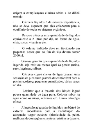 origem a complicações clínicas sérias e de difícil
manejo.
· Oferecer líquidos é de extrema importância,
não se deve esquecer que eles colaboram para o
equilíbrio de todos os sistemas orgânicos.
· Deve-se oferecer uma quantidade de líquidos
equivalente a 2 litros por dia, na forma de água,
chás, sucos, vitaminas etc.
· O volume indicado deve ser fracionado em
pequenas doses que ao fim do dia devem somar
2000ml.
· Deve-se garantir que a quantidade de líquidos
ingerida seja mais ou menos igual às perdas (urina,
suor, lágrimas, saliva).
· Oferecer copos cheios de água causam uma
sensação de plenitude gástrica desconfortável para o
paciente, ofereça pequenasquantidades, várias vezes
ao dia.
· Lembrar que a maioria dos idosos ingere
pouca quantidade de água pura. Colocar sabor na
água como os sucos, refrescos etc. é uma estratégia
eficaz.
· A ingestão adequada de líquidos também é de
extrema importância para a manutenção do
adequado turgor cutâneo (elasticidade da pele),
melhorandoconseqüentemente a resistência da pele.
 