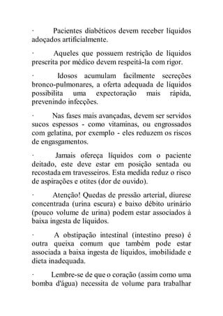 · Pacientes diabéticos devem receber líquidos
adoçados artificialmente.
· Aqueles que possuem restrição de líquidos
prescrita por médico devem respeitá-la com rigor.
· Idosos acumulam facilmente secreções
bronco-pulmonares, a oferta adequada de líquidos
possibilita uma expectoração mais rápida,
prevenindo infecções.
· Nas fases mais avançadas, devem ser servidos
sucos espessos - como vitaminas, ou engrossados
com gelatina, por exemplo - eles reduzem os riscos
de engasgamentos.
· Jamais ofereça líquidos com o paciente
deitado, este deve estar em posição sentada ou
recostadaem travesseiros. Esta medida reduz o risco
de aspirações e otites (dor de ouvido).
· Atenção! Quedas de pressão arterial, diurese
concentrada (urina escura) e baixo débito urinário
(pouco volume de urina) podem estar associados à
baixa ingesta de líquidos.
· A obstipação intestinal (intestino preso) é
outra queixa comum que também pode estar
associada a baixa ingesta de líquidos, imobilidade e
dieta inadequada.
· Lembre-se de que o coração (assim como uma
bomba d'água) necessita de volume para trabalhar
 