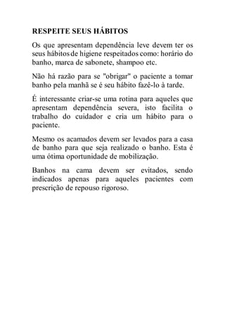 RESPEITE SEUS HÁBITOS
Os que apresentam dependência leve devem ter os
seus hábitosde higiene respeitados como: horário do
banho, marca de sabonete, shampoo etc.
Não há razão para se "obrigar" o paciente a tomar
banho pela manhã se é seu hábito fazê-lo à tarde.
É interessante criar-se uma rotina para aqueles que
apresentam dependência severa, isto facilita o
trabalho do cuidador e cria um hábito para o
paciente.
Mesmo os acamados devem ser levados para a casa
de banho para que seja realizado o banho. Esta é
uma ótima oportunidade de mobilização.
Banhos na cama devem ser evitados, sendo
indicados apenas para aqueles pacientes com
prescrição de repouso rigoroso.
 