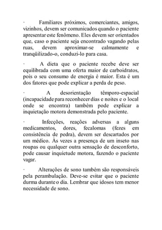 · Familiares próximos, comerciantes, amigos,
vizinhos, devem ser comunicados quando o paciente
apresentareste fenômeno. Eles devem ser orientados
que, caso o paciente seja encontrado vagando pelas
ruas, devem aproximar-se calmamente e
tranqüilizado-o, conduzi-lo para casa.
· A dieta que o paciente recebe deve ser
equilibrada com uma oferta maior de carboidratos,
pois o seu consumo de energia é maior. Esta é um
dos fatores que pode explicar a perda de peso.
· A desorientação têmporo-espacial
(incapacidadepara reconhecerdias e noites e o local
onde se encontra) também pode explicar a
inquietação motora demonstrada pelo paciente.
· Infecções, reações adversas a alguns
medicamentos, dores, fecalomas (fezes em
consistência de pedra), devem ser descartados por
um médico. Às vezes a presença de um inseto nas
roupas ou qualquer outra sensação de desconforto,
pode causar inquietude motora, fazendo o paciente
vagar.
· Alterações de sono também são responsáveis
pela perambulação. Deve-se evitar que o paciente
durma duranteo dia. Lembrar que idosos tem menor
necessidade de sono.
 
