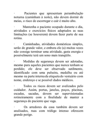 · Pacientes que apresentam perambulação
noturna (caminham à noite), não devem dormir de
meias, o risco de escorregar e cair é muito alto.
· Mantenha o paciente ocupado durante o dia,
atividades e exercícios físicos adaptados as suas
limitações (se houverem) devem fazer parte de sua
rotina.
· Caminhadas, atividades domésticas simples,
serão de grande valor, e embora ele (a) muitas vezes
não consiga terminar uma atividade, gasta energia e
possivelmente terá um sono mais tranqüilo.
· Medidas de segurança devem ser adotadas,
mesmo para aqueles pacientes que nunca tenham se
perdido; ele deve ser observado sutilmente,
identificado com uma pulseira, medalha ou até
mesmo na parte internada etiquetado vestuário com
nome, endereço e se possível dados médicos.
· Todos os riscos devem ser avalizados pelo
cuidador. Assim, portas, janelas, poços, piscinas,
escadas, sacadas, devem ser supervisionadas
rotineiramente com a finalidade de manter a
segurança do paciente que vaga.
· Os arredores da casa também devem ser
analisados, ruas com tráfego intenso oferecem
grande perigo.
 