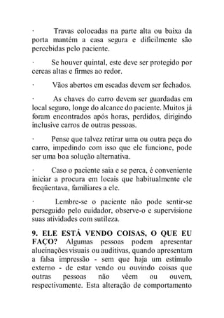 · Travas colocadas na parte alta ou baixa da
porta mantém a casa segura e dificilmente são
percebidas pelo paciente.
· Se houver quintal, este deve ser protegido por
cercas altas e firmes ao redor.
· Vãos abertos em escadas devem ser fechados.
· As chaves do carro devem ser guardadas em
local seguro, longe do alcance do paciente. Muitos já
foram encontrados após horas, perdidos, dirigindo
inclusive carros de outras pessoas.
· Pense que talvez retirar uma ou outra peça do
carro, impedindo com isso que ele funcione, pode
ser uma boa solução alternativa.
· Caso o paciente saia e se perca, é conveniente
iniciar a procura em locais que habitualmente ele
freqüentava, familiares a ele.
· Lembre-se o paciente não pode sentir-se
perseguido pelo cuidador, observe-o e supervisione
suas atividades com sutileza.
9. ELE ESTÁ VENDO COISAS, O QUE EU
FAÇO? Algumas pessoas podem apresentar
alucinaçõesvisuais ou auditivas, quando apresentam
a falsa impressão - sem que haja um estímulo
externo - de estar vendo ou ouvindo coisas que
outras pessoas não vêem ou ouvem,
respectivamente. Esta alteração de comportamento
 