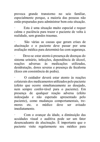 provoca grande transtorno no seio familiar,
especialmente porque, a maioria das pessoas não
estão preparadas para administrar bem esta situação.
· Esta é uma situação muito especial e requer
calma e paciência para trazer o paciente de volta à
realidade, sem grandes traumas.
· São várias as causas que geram crises de
alucinação e o paciente deve passar por uma
avaliação médica para determiná-las com segurança.
· Deve-se estar atento à presença de doenças do
sistema urinário, infecções, dependência de álcool,
reações adversas às medicações utilizadas,
desidratação, dores severas e presença de fecaloma
(fezes em consistência de pedra).
· O cuidador deverá estar atento às reações
colaterais dos medicamentos utilizados pelo paciente
(efeito que ocorre simultaneamente ao desejado,
nem sempre confor-tável para o paciente). Em
presença de qualquer reação adversa (efeito
indesejado e não esperado apresentado pelo
paciente), como mudanças comportamentais, tre-
mores etc. o médico deve ser avisado
imediatamente.
· Com o avançar da idade, a diminuição das
acuidades visual e auditiva pode ser um fator
desencadeante de alucinação. É importante que o
paciente visite regularmente seu médico para
 