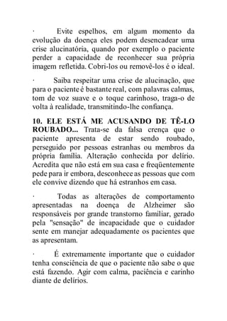 · Evite espelhos, em algum momento da
evolução da doença eles podem desencadear uma
crise alucinatória, quando por exemplo o paciente
perder a capacidade de reconhecer sua própria
imagem refletida. Cobri-los ou removê-los é o ideal.
· Saiba respeitar uma crise de alucinação, que
para o pacienteé bastantereal, com palavras calmas,
tom de voz suave e o toque carinhoso, traga-o de
volta à realidade, transmitindo-lhe confiança.
10. ELE ESTÁ ME ACUSANDO DE TÊ-LO
ROUBADO... Trata-se da falsa crença que o
paciente apresenta de estar sendo roubado,
perseguido por pessoas estranhas ou membros da
própria família. Alteração conhecida por delírio.
Acredita que não está em sua casa e freqüentemente
pede para ir embora, desconheceas pessoas que com
ele convive dizendo que há estranhos em casa.
· Todas as alterações de comportamento
apresentadas na doença de Alzheimer são
responsáveis por grande transtorno familiar, gerado
pela "sensação" de incapacidade que o cuidador
sente em manejar adequadamente os pacientes que
as apresentam.
· É extremamente importante que o cuidador
tenha consciência de que o paciente não sabe o que
está fazendo. Agir com calma, paciência e carinho
diante de delírios.
 