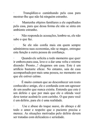 · Tranqüilize-o caminhando pela casa para
mostrar-lhe que não há ninguém estranho.
· Mantenha objetos familiares a ele espalhados
pela casa, para que dessa forma ele não se sinta em
ambiente estranho.
· Não respondaàs acusações, lembre-se, ele não
sabe o que faz.
· Se ele não confia mais em quem sempre
administrou suas economias, não se magoe, entregue
esta função a outra pessoa de confiança.
· Quando ele solicita a todo momento que quer
ir embora para casa, leve-o a dar uma volta e retorne
dizendo: Pronto...! chegamos em casa. Este é um
artifício bastante eficaz. No entanto, saia de casa
acompanhadopor mais uma pessoa, no momento em
que ele estiver calmo.
· É muito comum que ao desconhecer um rosto
conhecido e amigo, ele o confunda com um agressor
de um assalto que nunca existiu. Entenda que este é
um delírio e que por mais que ele o ofenda você
deve tentar acalmá-lo com carinho. O que para você
é um delírio, para ele é uma realidade.
· Use e abuse do toque suave, do abraço e dê
todo o amor e respeito que o paciente precisa e
merece. As situações motivadas pelo delírio devem
ser tratadas com delicadeza e seriedade.
 