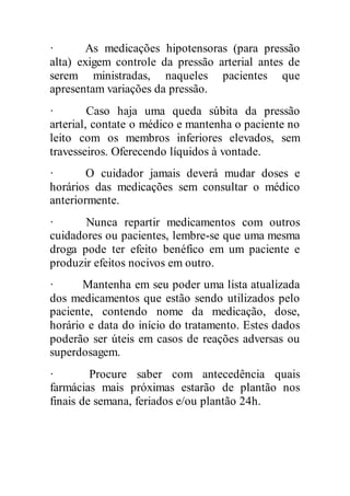 · As medicações hipotensoras (para pressão
alta) exigem controle da pressão arterial antes de
serem ministradas, naqueles pacientes que
apresentam variações da pressão.
· Caso haja uma queda súbita da pressão
arterial, contate o médico e mantenha o paciente no
leito com os membros inferiores elevados, sem
travesseiros. Oferecendo líquidos à vontade.
· O cuidador jamais deverá mudar doses e
horários das medicações sem consultar o médico
anteriormente.
· Nunca repartir medicamentos com outros
cuidadores ou pacientes, lembre-se que uma mesma
droga pode ter efeito benéfico em um paciente e
produzir efeitos nocivos em outro.
· Mantenha em seu poder uma lista atualizada
dos medicamentos que estão sendo utilizados pelo
paciente, contendo nome da medicação, dose,
horário e data do início do tratamento. Estes dados
poderão ser úteis em casos de reações adversas ou
superdosagem.
· Procure saber com antecedência quais
farmácias mais próximas estarão de plantão nos
finais de semana, feriados e/ou plantão 24h.
 