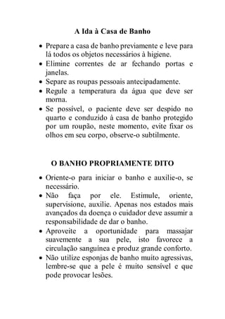 A Ida à Casa de Banho
 Prepare a casa de banho previamente e leve para
lá todos os objetos necessários à higiene.
 Elimine correntes de ar fechando portas e
janelas.
 Separe as roupas pessoais antecipadamente.
 Regule a temperatura da água que deve ser
morna.
 Se possível, o paciente deve ser despido no
quarto e conduzido à casa de banho protegido
por um roupão, neste momento, evite fixar os
olhos em seu corpo, observe-o subtilmente.
O BANHO PROPRIAMENTE DITO
 Oriente-o para iniciar o banho e auxilie-o, se
necessário.
 Não faça por ele. Estimule, oriente,
supervisione, auxilie. Apenas nos estados mais
avançados da doença o cuidador deve assumir a
responsabilidade de dar o banho.
 Aproveite a oportunidade para massajar
suavemente a sua pele, isto favorece a
circulação sanguínea e produz grande conforto.
 Não utilize esponjas de banho muito agressivas,
lembre-se que a pele é muito sensível e que
pode provocar lesões.
 