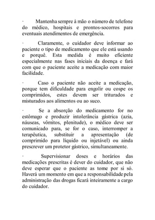 · Mantenhasempre à mão o número de telefone
do médico, hospitais e prontos-socorros para
eventuais atendimentos de emergência.
· Claramente, o cuidador deve informar ao
paciente o tipo de medicamento que ele está usando
e porquê. Esta medida é muito eficiente
especialmente nas fases iniciais da doença e fará
com que o paciente aceite a medicação com maior
facilidade.
· Caso o paciente não aceite a medicação,
porque tem dificuldade para engolir ou cospe os
comprimidos, estes devem ser triturados e
misturados aos alimentos ou ao suco.
· Se a absorção do medicamento for no
estômago e produzir intolerância gástrica (azia,
náuseas, vômitos, plenitude), o médico deve ser
comunicado para, se for o caso, interromper a
terapêutica, substituir a apresentação (de
comprimido para líquido ou injetável) ou ainda
prescrever um protetor gástrico, simultaneamente.
· Supervisionar doses e horários das
medicações prescritas é dever do cuidador, que não
deve esperar que o paciente as tome por si só.
Haverá um momento em que a responsabilidadepela
administração das drogas ficará inteiramente a cargo
do cuidador.
 