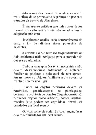· Adotar medidas preventivas ainda é a maneira
mais eficaz de se promover a segurança do paciente
portador da doença de Alzheimer.
· É importante enfatizar que todos os cuidados
preventivos estão intimamente relacionados com a
adaptação ambiental.
· Inicialmente analise cada compartimento da
casa, a fim de eliminar riscos potenciais de
acidentes.
· A cozinhae o banheiro são freqüentemente os
dois ambientes mais perigosos para o portador da
doença de Alzheimer.
· Embora as adaptações sejam necessárias, não
devem descaracterizar totalmente o ambiente
familiar ao paciente e pelo qual ele tem apreço.
Assim, móveis e objetos familiares a ele devem ser
mantidos no mesmo lugar.
· Todos os objetos perigosos devem ser
removidos, genericamente: os pontiagudos,
cortantes, quebráveis ou pesados (faqueiro, martelo),
pequenos objetos como alfinetes, botões, agulhas,
moedas (que podem ser engolidos), devem ser
guardados em local seguro.
· Objetos como eletrodomésticos, louças, facas
devem ser guardados em local seguro.
 