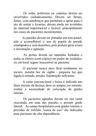 · Os sofás, poltronas ou cadeiras devem ser
envolvidos cuidadosamente. Devem ser firmes,
fortes, com antebraços que permitam o apoio para o
ato de sentar e levantar, devem ainda ser revistidos
de material impermeável e lavável, principalmente
nos casos de pacientes incontinentes.
· As paredes devem ser pintadas em tom pastel,
não é aconselhável o uso de papéis de parede
estampados e com desenhos, pois podem gerar crises
e alucinação e agitação.
· As portas devem ser mantidas fechadas e
todas as chaves (com cópias) em poder do cuidador,
ou em local seguro inacessível ao paciente.
· O paciente nunca deve ficar totalmente no
escuro, instalar luz de vigília - pequena luz que
ligada à tomada, produz iluminação suficiente.
· A cama convencional e baixa é indicada nas
fases iniciais da doença, deve-se sempre, no entanto,
avaliar a necessidade de colocação de grades
laterais.
· Os pacientes agitados devem ter sua cama
encostada em uma das paredes e possuir grade
lateral. · As camas hospitalarescom grades laterais e
providas de colchão "casca de ovo" são indicadas
para pacientes de alta dependência.
 